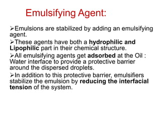 Emulsifying Agent:
➢Emulsions are stabilized by adding an emulsifying
agent.
➢These agents have both a hydrophilic and
Lipophilic part in their chemical structure.
➢All emulsifying agents get adsorbed at the Oil :
Water interface to provide a protective barrier
around the dispersed droplets.
➢In addition to this protective barrier, emulsifiers
stabilize the emulsion by reducing the interfacial
tension of the system.
 