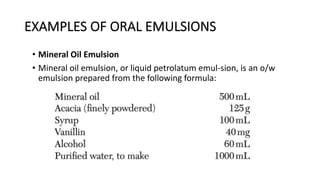 EXAMPLES OF ORAL EMULSIONS
• Mineral Oil Emulsion
• Mineral oil emulsion, or liquid petrolatum emul-sion, is an o/w
emulsion prepared from the following formula:
 