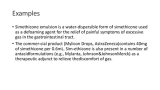Examples
• Simethicone emulsion is a water-dispersible form of simethicone used
as a defoaming agent for the relief of painful symptoms of excessive
gas in the gastrointestinal tract.
• The commer-cial product (Mylicon Drops, AstraZeneca)contains 40mg
of simethicone per 0.6mL. Sim-ethicone is also present in a number of
antacidformulations (e.g., Mylanta, Johnson&JohnsonMerck) as a
therapeutic adjunct to relieve thediscomfort of gas.
 