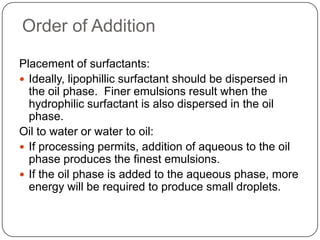 Order of AdditionPlacement of surfactants: Ideally, lipophillic surfactant should be dispersed in the oil phase.  Finer emulsions result when the hydrophilic surfactant is also dispersed in the oil phase.Oil to water or water to oil:If processing permits, addition of aqueous to the oil phase produces the finest emulsions.If the oil phase is added to the aqueous phase, more energy will be required to produce small droplets.