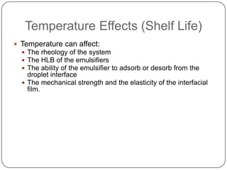 Temperature Effects (Shelf Life)Temperature can affect:The rheology of the systemThe HLB of the emulsifiersThe ability of the emulsifier to adsorb or desorb from the droplet interfaceThe mechanical strength and the elasticity of the interfacial film.