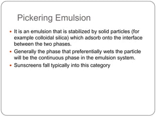 Pickering EmulsionIt is an emulsion that is stabilized by solid particles (for example colloidal silica) which adsorb onto the interface between the two phases. Generally the phase that preferentially wets the particle will be the continuous phase in the emulsion system.Sunscreens fall typically into this category