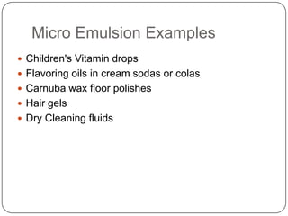 Micro Emulsion ExamplesChildren's Vitamin dropsFlavoring oils in cream sodas or colasCarnuba wax floor polishesHair gelsDry Cleaning fluids