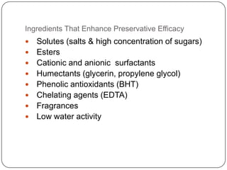 Ingredients That Enhance Preservative EfficacySolutes (salts & high concentration of sugars)EstersCationic and anionic  surfactantsHumectants (glycerin, propylene glycol)Phenolic antioxidants (BHT)Chelating agents (EDTA)FragrancesLow water activity