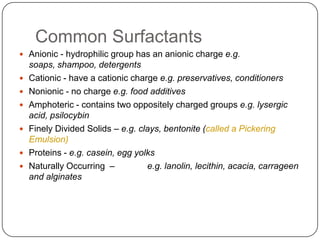 Common SurfactantsAnionic - hydrophilic group has an anionic charge e.g. soaps, shampoo, detergentsCationic - have a cationic charge e.g. preservatives, conditionersNonionic - no charge e.g. food additivesAmphoteric - contains two oppositely charged groups e.g. lysergic acid, psilocybinFinely Divided Solids – e.g. clays, bentonite (called a Pickering Emulsion)Proteins - e.g. casein, egg yolksNaturally Occurring  – 	e.g. lanolin, lecithin, acacia, carrageen and alginates