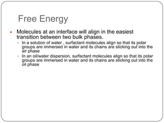 Free EnergyMolecules at an interface will align in the easiest transition between two bulk phases.In a solution of water , surfactant molecules align so that its polar groups are immersed in water and its chains are sticking out into the air phaseIn an oil/water dispersion, surfactant molecules align so that its polar groups are immersed in water and its chains are sticking out into the oil phase