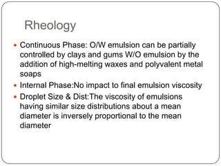 RheologyContinuous Phase: O/W emulsion can be partially controlled by clays and gums W/O emulsion by the addition of high-melting waxes and polyvalent metal soapsInternal Phase:No impact to final emulsion viscosityDroplet Size & Dist:The viscosity of emulsions having similar size distributions about a mean diameter is inversely proportional to the mean diameter