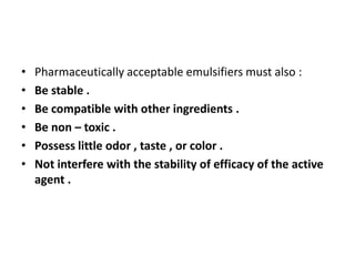 • Pharmaceutically acceptable emulsifiers must also :
• Be stable .
• Be compatible with other ingredients .
• Be non – toxic .
• Possess little odor , taste , or color .
• Not interfere with the stability of efficacy of the active
agent .
 