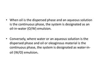 • When oil is the dispersed phase and an aqueous solution
is the continuous phase, the system is designated as an
oil-in-water (O/W) emulsion.
• Conversely, where water or an aqueous solution is the
dispersed phase and oil or oleaginous material is the
continuous phase, the system is designated as water-in-
oil (W/O) emulsion.
 