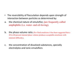 • The reversibility of flocculation depends upon strength of
interaction between particles as determined by:
a. the chemical nature of emulsifier, (are frequently called
amphiphilic (i.e. water- and oil-loving).
b. the phase volume ratio, (For fluid emulsions it has been suggested that a
40 to 60 percent internal phase volume produces acceptable emulsions with
minimal difficulty).
c. the concentration of dissolved substances, specially
electrolytes and ionic emulsifiers
 