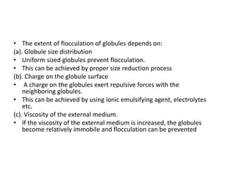 • The extent of flocculation of globules depends on:
(a). Globule size distribution
• Uniform sized globules prevent flocculation.
• This can be achieved by proper size reduction process
(b). Charge on the globule surface
• A charge on the globules exert repulsive forces with the
neighboring globules.
• This can be achieved by using ionic emulsifying agent, electrolytes
etc.
(c). Viscosity of the external medium.
• If the viscosity of the external medium is increased, the globules
become relatively immobile and flocculation can be prevented
 