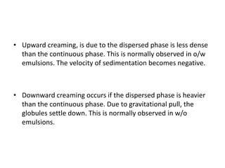 • Upward creaming, is due to the dispersed phase is less dense
than the continuous phase. This is normally observed in o/w
emulsions. The velocity of sedimentation becomes negative.
• Downward creaming occurs if the dispersed phase is heavier
than the continuous phase. Due to gravitational pull, the
globules settle down. This is normally observed in w/o
emulsions.
 