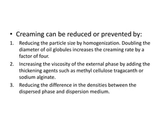 • Creaming can be reduced or prevented by:
1. Reducing the particle size by homogenization. Doubling the
diameter of oil globules increases the creaming rate by a
factor of four.
2. Increasing the viscosity of the external phase by adding the
thickening agents such as methyl cellulose tragacanth or
sodium alginate.
3. Reducing the difference in the densities between the
dispersed phase and dispersion medium.
 