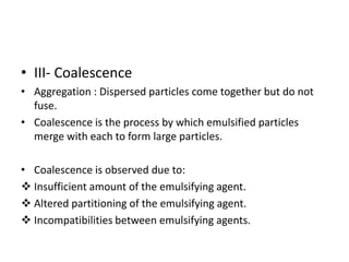 • III- Coalescence
• Aggregation : Dispersed particles come together but do not
fuse.
• Coalescence is the process by which emulsified particles
merge with each to form large particles.
• Coalescence is observed due to:
 Insufficient amount of the emulsifying agent.
 Altered partitioning of the emulsifying agent.
 Incompatibilities between emulsifying agents.
 