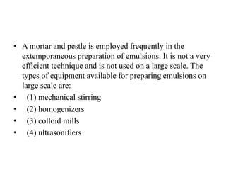 • A mortar and pestle is employed frequently in the
extemporaneous preparation of emulsions. It is not a very
efficient technique and is not used on a large scale. The
types of equipment available for preparing emulsions on
large scale are:
• (1) mechanical stirring
• (2) homogenizers
• (3) colloid mills
• (4) ultrasonifiers
 
