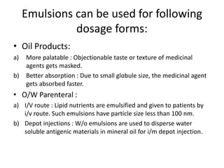 Emulsions can be used for following
dosage forms:
• Oil Products:
a) More palatable : Objectionable taste or texture of medicinal
agents gets masked.
b) Better absorption : Due to small globule size, the medicinal agent
gets absorbed faster.
• O/W Parenteral :
a) I/V route : Lipid nutrients are emulsified and given to patients by
i/v route. Such emulsions have particle size less than 100 nm.
b) Depot injections : W/o emulsions are used to disperse water
soluble antigenic materials in mineral oil for i/m depot injection.
 