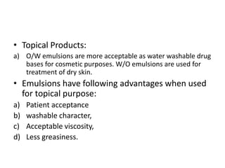 • Topical Products:
a) O/W emulsions are more acceptable as water washable drug
bases for cosmetic purposes. W/O emulsions are used for
treatment of dry skin.
• Emulsions have following advantages when used
for topical purpose:
a) Patient acceptance
b) washable character,
c) Acceptable viscosity,
d) Less greasiness.
 