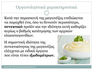 Οργανοληπτικά χαρακτηριστικά
Κατά την παρασκευή της μαγιονέζας επιδιώκεται
να παραχθεί ένα, όσο το δυνατόν περισσότερο,
συνεκτικό προϊόν και την ιδιότητα αυτή καθορίζει
κυρίως ο βαθμός κατάτμησης των αρχικών
ελαιοσταγονιδίων.
Η σημαντική ιδιότητα της
συνεκτικότητας της μαγιονέζας
ελέγχεται με ειδικά όργανα
που είναι τύποι ιξωδομέτρων.
Εργαστήριο "Μεταποίηση Ζωικών Προϊόντων"
 