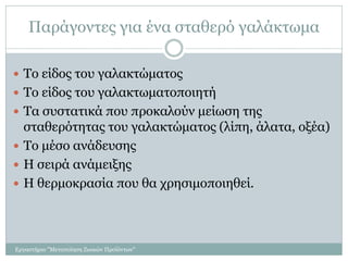Παράγοντες για ένα σταθερό γαλάκτωμα
 Το είδος του γαλακτώματος
 Το είδος του γαλακτωματοποιητή
 Τα συστατικά που προκαλούν μείωση της
σταθερότητας του γαλακτώματος (λίπη, άλατα, οξέα)
 Το μέσο ανάδευσης
 Η σειρά ανάμειξης
 Η θερμοκρασία που θα χρησιμοποιηθεί.
Εργαστήριο "Μεταποίηση Ζωικών Προϊόντων"
 