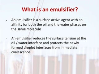 What is an emulsifier?
• An emulsifier is a surface active agent with an
affinity for both the oil and the water phases on
the same molecule
• An emulsifier reduces the surface tension at the
oil / water interface and protects the newly
formed droplet interfaces from immediate
coalescence
 