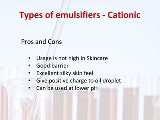 Types of emulsifiers - Cationic
Pros and Cons
• Usage is not high in Skincare
• Good barrier
• Excellent silky skin feel
• Give positive charge to oil droplet
• Can be used at lower pH
 