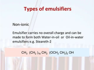Types of emulsifiers
Non-ionic
Emulsifier carries no overall charge and can be
made to form both Water-in-oil or Oil-in-water
emulsifiers e.g. Steareth-2
CH3 (CH2 )16 CH2 (OCH2 CH2)2 OH
 
