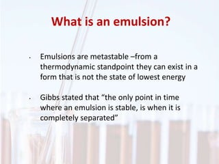 What is an emulsion?
• Emulsions are metastable –from a
thermodynamic standpoint they can exist in a
form that is not the state of lowest energy
• Gibbs stated that “the only point in time
where an emulsion is stable, is when it is
completely separated”
 