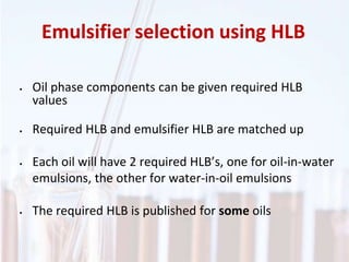 • Oil phase components can be given required HLB
values
• Required HLB and emulsifier HLB are matched up
• Each oil will have 2 required HLB’s, one for oil-in-water
emulsions, the other for water-in-oil emulsions
• The required HLB is published for some oils
Emulsifier selection using HLB
 