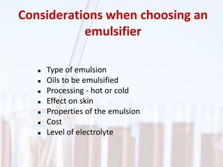 Considerations when choosing an
emulsifier
 Type of emulsion
 Oils to be emulsified
 Processing - hot or cold
 Effect on skin
 Properties of the emulsion
 Cost
 Level of electrolyte
 