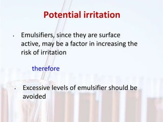 Potential irritation
• Emulsifiers, since they are surface
active, may be a factor in increasing the
risk of irritation
therefore
• Excessive levels of emulsifier should be
avoided
 