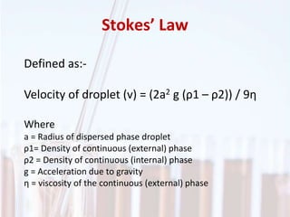 Stokes’ Law
Defined as:-
Velocity of droplet (v) = (2a2 g (ρ1 – ρ2)) / 9η
Where
a = Radius of dispersed phase droplet
ρ1= Density of continuous (external) phase
ρ2 = Density of continuous (internal) phase
g = Acceleration due to gravity
η = viscosity of the continuous (external) phase
 