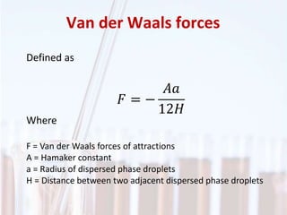 Van der Waals forces
Defined as
𝐹 = −
𝐴𝑎
12𝐻
Where
F = Van der Waals forces of attractions
A = Hamaker constant
a = Radius of dispersed phase droplets
H = Distance between two adjacent dispersed phase droplets
 