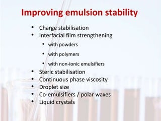 Improving emulsion stability
• Charge stabilisation
• Interfacial film strengthening
• with powders
• with polymers
• with non-ionic emulsifiers
• Steric stabilisation
• Continuous phase viscosity
• Droplet size
• Co-emulsifiers / polar waxes
• Liquid crystals
 