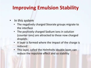 Improving Emulsion Stability
• In this system
• The negatively charged Stearate groups migrate to
the interface
• The positively charged Sodium ions in solution
(counter ions) are attracted to these now charged
droplets
• A layer is formed where the impact of the charge is
reduced
• This layer, called the Helmholtz double layer, can
reduce the repulsive effect and so stability
 