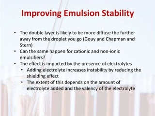 Improving Emulsion Stability
• The double layer is likely to be more diffuse the further
away from the droplet you go (Gouy and Chapman and
Stern)
• Can the same happen for cationic and non-ionic
emulsifiers?
• The effect is impacted by the presence of electrolytes
• Adding electrolyte increases instability by reducing the
shielding effect
• The extent of this depends on the amount of
electrolyte added and the valency of the electrolyte
 