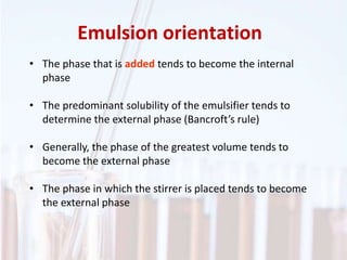Emulsion orientation
• The phase that is added tends to become the internal
phase
• The predominant solubility of the emulsifier tends to
determine the external phase (Bancroft’s rule)
• Generally, the phase of the greatest volume tends to
become the external phase
• The phase in which the stirrer is placed tends to become
the external phase
 