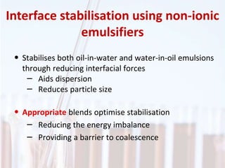 • Stabilises both oil-in-water and water-in-oil emulsions
through reducing interfacial forces
– Aids dispersion
– Reduces particle size
• Appropriate blends optimise stabilisation
– Reducing the energy imbalance
– Providing a barrier to coalescence
Interface stabilisation using non-ionic
emulsifiers
 