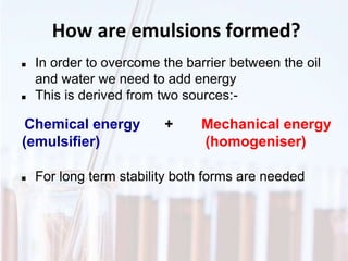 How are emulsions formed?
 In order to overcome the barrier between the oil
and water we need to add energy
 This is derived from two sources:-
 For long term stability both forms are needed
Chemical energy + Mechanical energy
(emulsifier) (homogeniser)
 