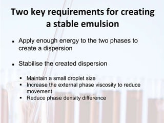 Two key requirements for creating
a stable emulsion
 Apply enough energy to the two phases to
create a dispersion
 Stabilise the created dispersion
 Maintain a small droplet size
 Increase the external phase viscosity to reduce
movement
 Reduce phase density difference
 