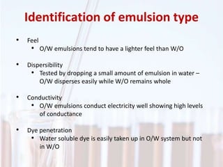 Identification of emulsion type
• Feel
• O/W emulsions tend to have a lighter feel than W/O
• Dispersibility
• Tested by dropping a small amount of emulsion in water –
O/W disperses easily while W/O remains whole
• Conductivity
• O/W emulsions conduct electricity well showing high levels
of conductance
• Dye penetration
• Water soluble dye is easily taken up in O/W system but not
in W/O
 