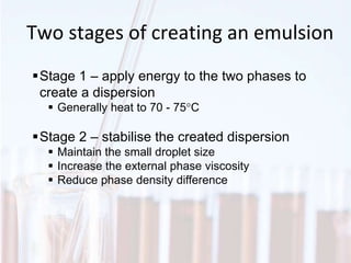 Two stages of creating an emulsion
Stage 1 – apply energy to the two phases to
create a dispersion
 Generally heat to 70 - 75°C
Stage 2 – stabilise the created dispersion
 Maintain the small droplet size
 Increase the external phase viscosity
 Reduce phase density difference
 