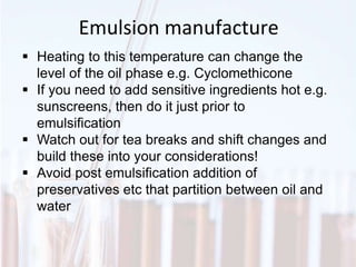 Emulsion manufacture
 Heating to this temperature can change the
level of the oil phase e.g. Cyclomethicone
 If you need to add sensitive ingredients hot e.g.
sunscreens, then do it just prior to
emulsification
 Watch out for tea breaks and shift changes and
build these into your considerations!
 Avoid post emulsification addition of
preservatives etc that partition between oil and
water
 