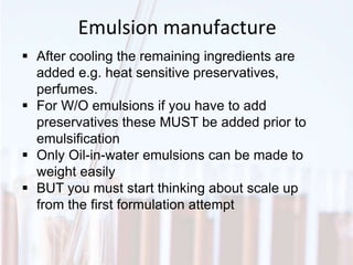 Emulsion manufacture
 After cooling the remaining ingredients are
added e.g. heat sensitive preservatives,
perfumes.
 For W/O emulsions if you have to add
preservatives these MUST be added prior to
emulsification
 Only Oil-in-water emulsions can be made to
weight easily
 BUT you must start thinking about scale up
from the first formulation attempt
 