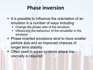 Phase inversion
 It is possible to influence the orientation of an
emulsion in a number of ways including
 Change the phase ratio of the emulsion
 Influencing the behaviour of the emulsifier in the
emulsion
 Phase inverted emulsions tend to have smaller
particle size and so improved chances of
longer term stability
 Often used in wipes systems where low
viscosity is required
 