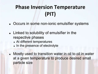 Phase Inversion Temperature
(PIT)
 Occurs in some non-ionic emulsifier systems
 Linked to solubility of emulsifier in the
respective phases
 At different temperatures
 In the presence of electrolyte
 Mostly used to transition water in oil to oil in water
at a given temperature to produce desired small
particle size
 