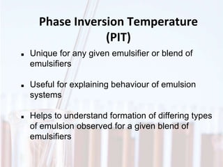 Phase Inversion Temperature
(PIT)
 Unique for any given emulsifier or blend of
emulsifiers
 Useful for explaining behaviour of emulsion
systems
 Helps to understand formation of differing types
of emulsion observed for a given blend of
emulsifiers
 