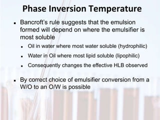 Phase Inversion Temperature
 Bancroft’s rule suggests that the emulsion
formed will depend on where the emulsifier is
most soluble
 Oil in water where most water soluble (hydrophilic)
 Water in Oil where most lipid soluble (lipophilic)
 Consequently changes the effective HLB observed
 By correct choice of emulsifier conversion from a
W/O to an O/W is possible
 