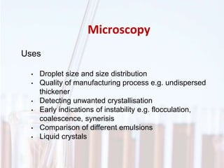 Microscopy
Uses
• Droplet size and size distribution
• Quality of manufacturing process e.g. undispersed
thickener
• Detecting unwanted crystallisation
• Early indications of instability e.g. flocculation,
coalescence, synerisis
• Comparison of different emulsions
• Liquid crystals
 