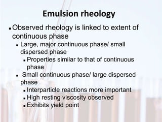 Emulsion rheology
 Observed rheology is linked to extent of
continuous phase
 Large, major continuous phase/ small
dispersed phase
 Properties similar to that of continuous
phase
 Small continuous phase/ large dispersed
phase
 Interparticle reactions more important
 High resting viscosity observed
 Exhibits yield point
 