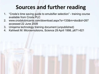 Sources and further reading
1. “Croda’s time saving guide to emulsifier selection” - training course
available from Croda PLC
2. www.crodalubricants.com/download.aspx?s=133&m=doc&id=267
accessed 22 June 2009
3. Uniqema technology training document (unpublished)
4. Kahlweit M: Microemulsions, Science 29 April 1998, p671-621
 